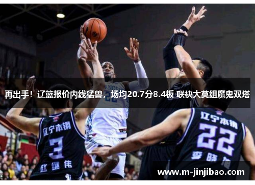 再出手！辽篮报价内线猛兽，场均20.7分8.4板 联袂大莫组魔鬼双塔